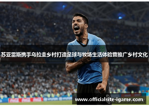 苏亚雷斯携手乌拉圭乡村打造足球与牧场生活体验营推广乡村文化 苏亚雷斯携手乌拉圭乡村打造足球与牧场生活体验营推广乡村文化