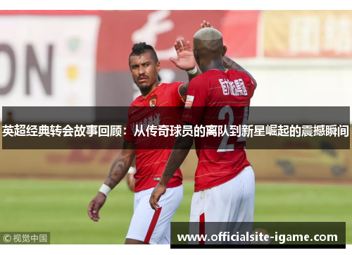 英超经典转会故事回顾:从传奇球员的离队到新星崛起的震撼瞬间 英超经典转会故事回顾:从传奇球员的离队到新星崛起的震撼瞬间