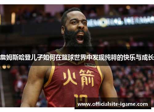 詹姆斯哈登儿子如何在篮球世界中发现纯粹的快乐与成长 詹姆斯哈登儿子如何在篮球世界中发现纯粹的快乐与成长