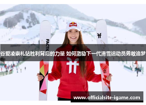 谷爱凌崇礼站胜利背后的力量 如何激励下一代滑雪运动员勇敢追梦