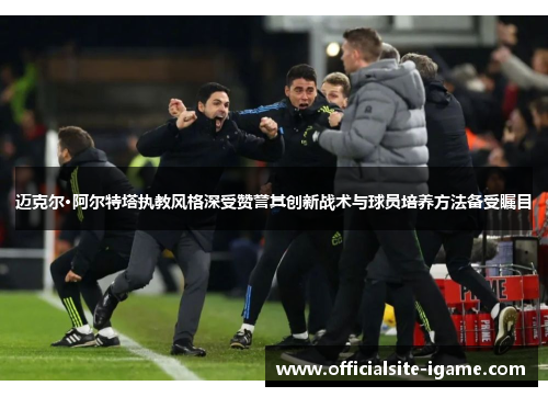 迈克尔·阿尔特塔执教风格深受赞誉其创新战术与球员培养方法备受瞩目 迈克尔·阿尔特塔执教风格深受赞誉其创新战术与球员培养方法备受瞩目