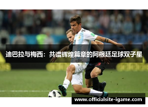 迪巴拉与梅西:共谱辉煌篇章的阿根廷足球双子星 迪巴拉与梅西:共谱辉煌篇章的阿根廷足球双子星