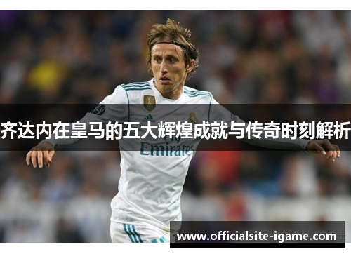 齐达内在皇马的五大辉煌成就与传奇时刻解析 齐达内在皇马的五大辉煌成就与传奇时刻解析