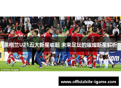 英格兰U21五大新星崛起 未来足坛的璀璨新星解析