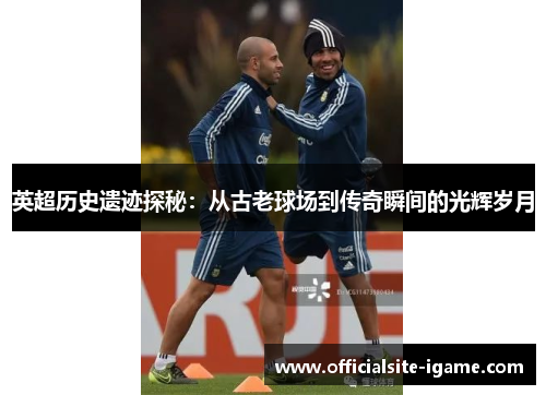 英超历史遗迹探秘:从古老球场到传奇瞬间的光辉岁月 英超历史遗迹探秘:从古老球场到传奇瞬间的光辉岁月