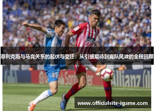 菲利克斯与马竞关系的起伏与变迁：从引援期待到离队风波的全程回顾