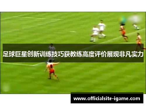 足球巨星创新训练技巧获教练高度评价展现非凡实力 足球巨星创新训练技巧获教练高度评价展现非凡实力