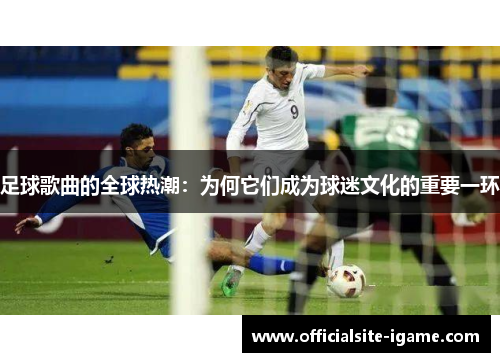 足球歌曲的全球热潮:为何它们成为球迷文化的重要一环 足球歌曲的全球热潮:为何它们成为球迷文化的重要一环
