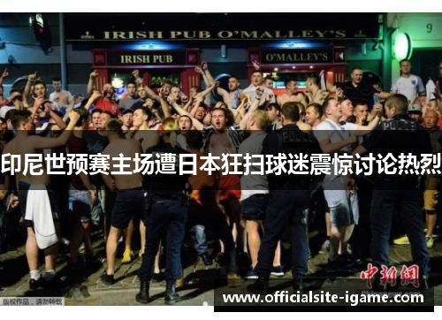 印尼世预赛主场遭日本狂扫球迷震惊讨论热烈