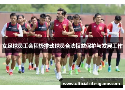 女足球员工会积极推动球员合法权益保护与发展工作 女足球员工会积极推动球员合法权益保护与发展工作