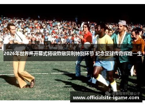 2026年世界杯开幕式将设致敬贝利特别环节 纪念足球传奇辉煌一生