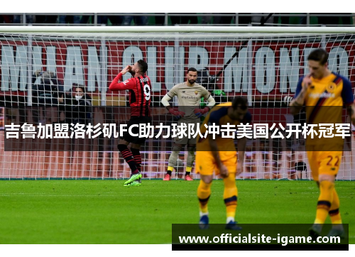 吉鲁加盟洛杉矶FC助力球队冲击美国公开杯冠军 吉鲁加盟洛杉矶FC助力球队冲击美国公开杯冠军
